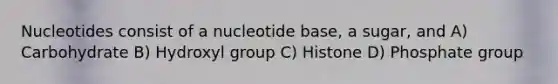 Nucleotides consist of a nucleotide base, a sugar, and A) Carbohydrate B) Hydroxyl group C) Histone D) Phosphate group