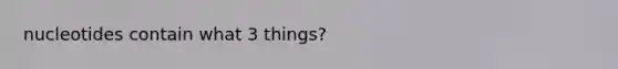 nucleotides contain what 3 things?