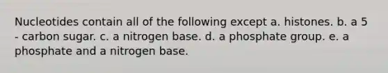 Nucleotides contain all of the following except a. histones. b. a 5 - carbon sugar. c. a nitrogen base. d. a phosphate group. e. a phosphate and a nitrogen base.