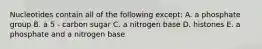 Nucleotides contain all of the following except: A. a phosphate group B. a 5 - carbon sugar C. a nitrogen base D. histones E. a phosphate and a nitrogen base