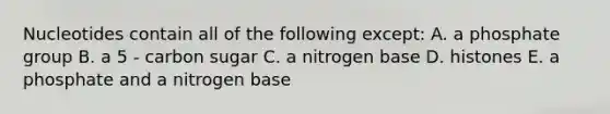 Nucleotides contain all of the following except: A. a phosphate group B. a 5 - carbon sugar C. a nitrogen base D. histones E. a phosphate and a nitrogen base