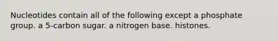 Nucleotides contain all of the following except a phosphate group. a 5-carbon sugar. a nitrogen base. histones.