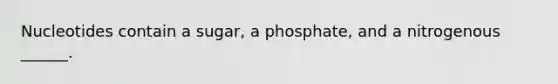 Nucleotides contain a sugar, a phosphate, and a nitrogenous ______.