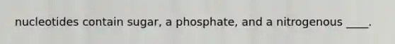 nucleotides contain sugar, a phosphate, and a nitrogenous ____.