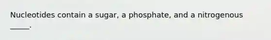 Nucleotides contain a sugar, a phosphate, and a nitrogenous _____.