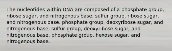 The nucleotides within DNA are composed of a phosphate group, ribose sugar, and nitrogenous base. sulfur group, ribose sugar, and nitrogenous base. phosphate group, deoxyribose sugar, and nitrogenous base. sulfur group, deoxyribose sugar, and nitrogenous base. phosphate group, hexose sugar, and nitrogenous base.