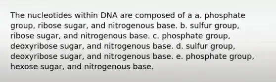 The nucleotides within DNA are composed of a a. phosphate group, ribose sugar, and nitrogenous base. b. sulfur group, ribose sugar, and nitrogenous base. c. phosphate group, deoxyribose sugar, and nitrogenous base. d. sulfur group, deoxyribose sugar, and nitrogenous base. e. phosphate group, hexose sugar, and nitrogenous base.