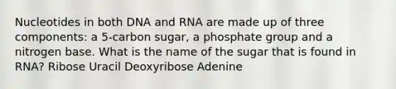 Nucleotides in both DNA and RNA are made up of three components: a 5-carbon sugar, a phosphate group and a nitrogen base. What is the name of the sugar that is found in RNA? Ribose Uracil Deoxyribose Adenine