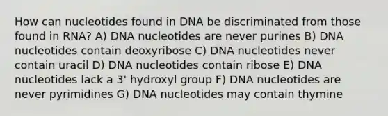 How can nucleotides found in DNA be discriminated from those found in RNA? A) DNA nucleotides are never purines B) DNA nucleotides contain deoxyribose C) DNA nucleotides never contain uracil D) DNA nucleotides contain ribose E) DNA nucleotides lack a 3' hydroxyl group F) DNA nucleotides are never pyrimidines G) DNA nucleotides may contain thymine