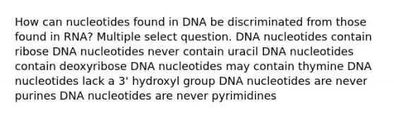 How can nucleotides found in DNA be discriminated from those found in RNA? Multiple select question. DNA nucleotides contain ribose DNA nucleotides never contain uracil DNA nucleotides contain deoxyribose DNA nucleotides may contain thymine DNA nucleotides lack a 3' hydroxyl group DNA nucleotides are never purines DNA nucleotides are never pyrimidines