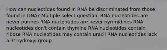 How can nucleotides found in RNA be discriminated from those found in DNA? Multiple select question. RNA nucleotides are never purines RNA nucleotides are never pyrimidines RNA nucleotides don't contain thymine RNA nucleotides contain ribose RNA nucleotides may contain uracil RNA nucleotides lack a 3' hydroxyl group