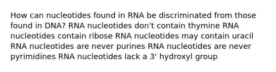 How can nucleotides found in RNA be discriminated from those found in DNA? RNA nucleotides don't contain thymine RNA nucleotides contain ribose RNA nucleotides may contain uracil RNA nucleotides are never purines RNA nucleotides are never pyrimidines RNA nucleotides lack a 3' hydroxyl group