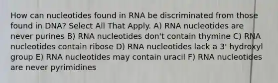 How can nucleotides found in RNA be discriminated from those found in DNA? Select All That Apply. A) RNA nucleotides are never purines B) RNA nucleotides don't contain thymine C) RNA nucleotides contain ribose D) RNA nucleotides lack a 3' hydroxyl group E) RNA nucleotides may contain uracil F) RNA nucleotides are never pyrimidines