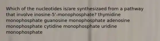 Which of the nucleotides is/are synthesizaed from a pathway that involve inosine-5'-monophosphate? thymidine monophosphate guanosine monophosphate adenosine monophosphate cytidine monophosphate uridine monophosphate