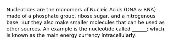 Nucleotides are the monomers of Nucleic Acids (DNA & RNA) made of a phosphate group, ribose sugar, and a nitrogenous base. But they also make smaller molecules that can be used as other sources. An example is the nucleotide called ______; which, is known as the main energy currency intracellularly.