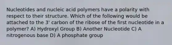 Nucleotides and nucleic acid polymers have a polarity with respect to their structure. Which of the following would be attached to the 3' carbon of the ribose of the first nucleotide in a polymer? A) Hydroxyl Group B) Another Nucleotide C) A nitrogenous base D) A phosphate group