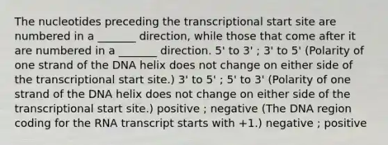 The nucleotides preceding the transcriptional start site are numbered in a _______ direction, while those that come after it are numbered in a _______ direction. 5' to 3' ; 3' to 5' (Polarity of one strand of the DNA helix does not change on either side of the transcriptional start site.) 3' to 5' ; 5' to 3' (Polarity of one strand of the DNA helix does not change on either side of the transcriptional start site.) positive ; negative (The DNA region coding for the RNA transcript starts with +1.) negative ; positive