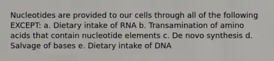 Nucleotides are provided to our cells through all of the following EXCEPT: a. Dietary intake of RNA b. Transamination of amino acids that contain nucleotide elements c. De novo synthesis d. Salvage of bases e. Dietary intake of DNA