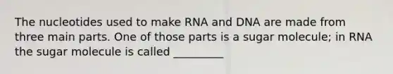 The nucleotides used to make RNA and DNA are made from three main parts. One of those parts is a sugar molecule; in RNA the sugar molecule is called _________