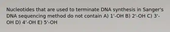 Nucleotides that are used to terminate DNA synthesis in Sanger's DNA sequencing method do not contain A) 1'-OH B) 2'-OH C) 3'-OH D) 4'-OH E) 5'-OH