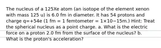 The nucleus of a 125Xe atom (an isotope of the element xenon with mass 125 u) is 6.0 fm in diameter. It has 54 protons and charge q=+54e (1 fm = 1 femtometer = 1×10−15m.) Hint: Treat the spherical nucleus as a point charge. a. What is the electric force on a proton 2.0 fm from the surface of the nucleus? b. What is the proton's acceleration?