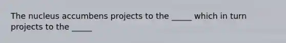 The nucleus accumbens projects to the _____ which in turn projects to the _____