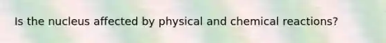 Is the nucleus affected by physical and chemical reactions?