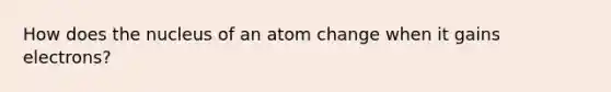 How does the nucleus of an atom change when it gains electrons?