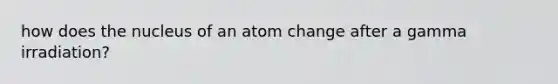 how does the nucleus of an atom change after a gamma irradiation?