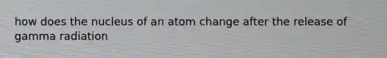 how does the nucleus of an atom change after the release of gamma radiation