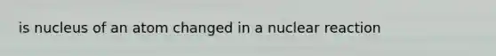 is nucleus of an atom changed in a nuclear reaction