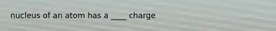 nucleus of an atom has a ____ charge