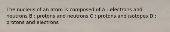 The nucleus of an atom is composed of A : electrons and neutrons B : protons and neutrons C : protons and isotopes D : protons and electrons