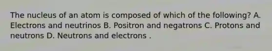 The nucleus of an atom is composed of which of the following? A. Electrons and neutrinos B. Positron and negatrons C. Protons and neutrons D. Neutrons and electrons .