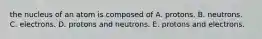 the nucleus of an atom is composed of A. protons. B. neutrons. C. electrons. D. protons and neutrons. E. protons and electrons.