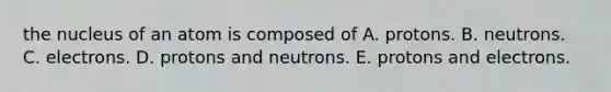 the nucleus of an atom is composed of A. protons. B. neutrons. C. electrons. D. protons and neutrons. E. protons and electrons.