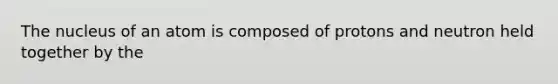 The nucleus of an atom is composed of protons and neutron held together by the