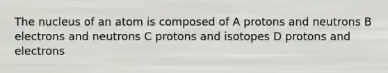 The nucleus of an atom is composed of A protons and neutrons B electrons and neutrons C protons and isotopes D protons and electrons