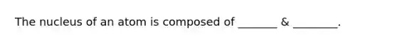 The nucleus of an atom is composed of _______ & ________.