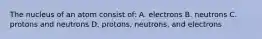 The nucleus of an atom consist of: A. electrons B. neutrons C. protons and neutrons D. protons, neutrons, and electrons