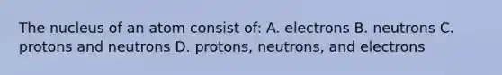 The nucleus of an atom consist of: A. electrons B. neutrons C. protons and neutrons D. protons, neutrons, and electrons