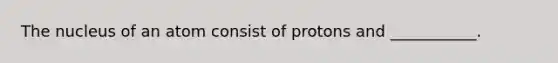 The nucleus of an atom consist of protons and ___________.