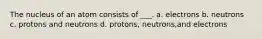 The nucleus of an atom consists of ___. a. electrons b. neutrons c. protons and neutrons d. protons, neutrons,and electrons