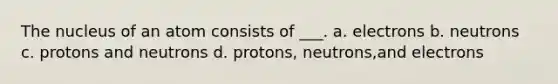 The nucleus of an atom consists of ___. a. electrons b. neutrons c. protons and neutrons d. protons, neutrons,and electrons