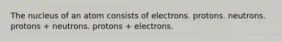 The nucleus of an atom consists of electrons. protons. neutrons. protons + neutrons. protons + electrons.