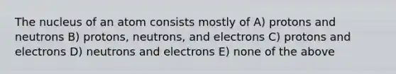 The nucleus of an atom consists mostly of A) protons and neutrons B) protons, neutrons, and electrons C) protons and electrons D) neutrons and electrons E) none of the above