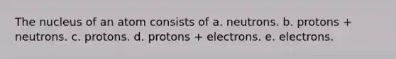 The nucleus of an atom consists of a. neutrons. b. protons + neutrons. c. protons. d. protons + electrons. e. electrons.