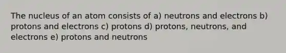 The nucleus of an atom consists of a) neutrons and electrons b) protons and electrons c) protons d) protons, neutrons, and electrons e) protons and neutrons