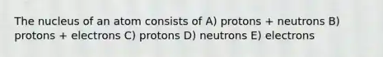 The nucleus of an atom consists of A) protons + neutrons B) protons + electrons C) protons D) neutrons E) electrons