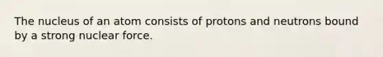 The nucleus of an atom consists of protons and neutrons bound by a strong nuclear force.